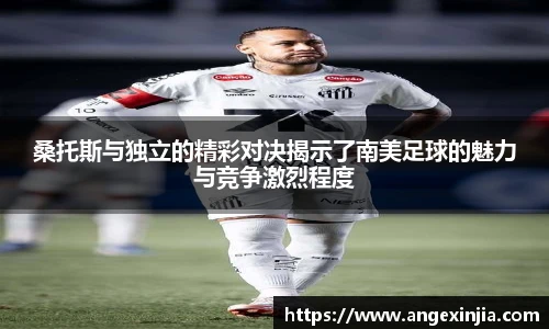 桑托斯与独立的精彩对决揭示了南美足球的魅力与竞争激烈程度